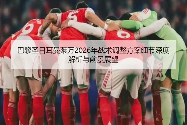巴黎圣日耳曼莱万2026年战术调整方案细节深度解析与前景展望