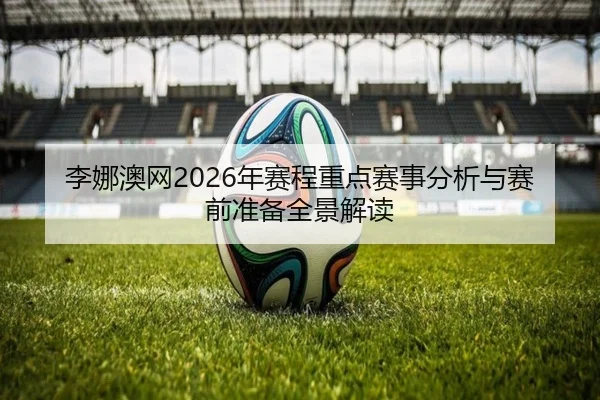 李娜澳网2026年赛程重点赛事分析与赛前准备全景解读