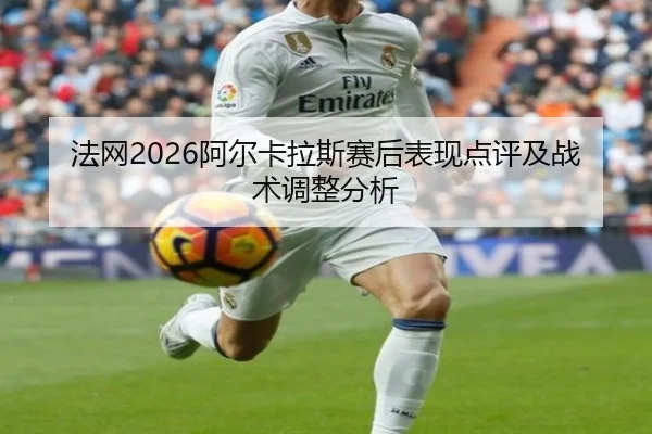 法网2026阿尔卡拉斯赛后表现点评及战术调整分析