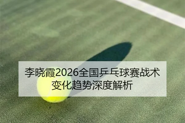 李晓霞2026全国乒乓球赛战术变化趋势深度解析