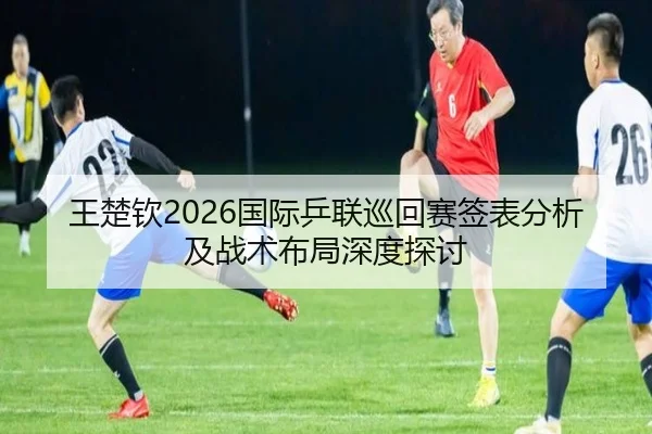 王楚钦2026国际乒联巡回赛签表分析及战术布局深度探讨