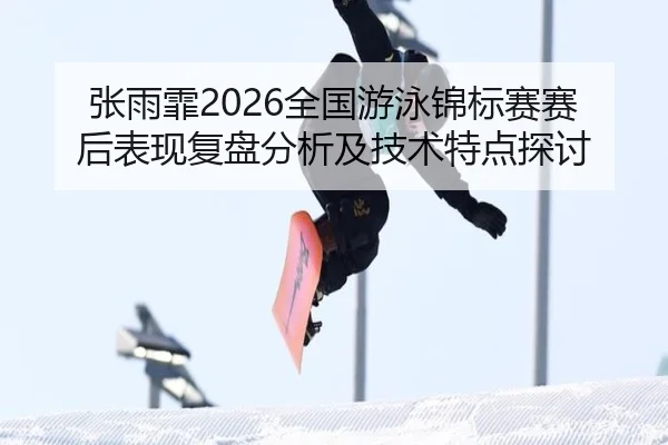 张雨霏2026全国游泳锦标赛赛后表现复盘分析及技术特点探讨