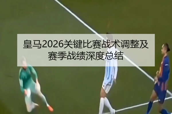 皇马2026关键比赛战术调整及赛季战绩深度总结